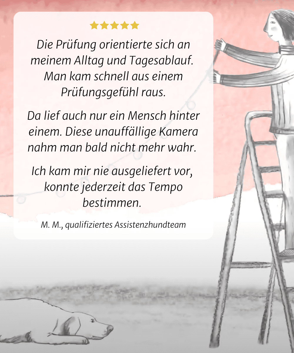 Die Untersuchung basierte auf meinem Alltag und meiner täglichen Routine. Ich habe mich schnell von dem Gefühl einer Prüfung gelöst. Hinter uns war nur eine Person. Und bald hörte ich auf, die unauffällige Kamera zu bemerken. Ich fühlte mich nie anderen ausgeliefert und konnte jederzeit das Tempo bestimmen. M. M., Qualifizierter  Assistenzhundteam