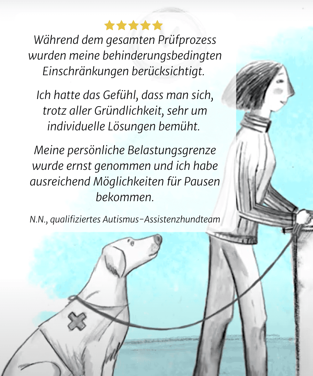 Meine behinderungsbedingten Einschränkungen wurden während des gesamten Testprozesses berücksichtigt. Ich hatte das Gefühl, dass viel Aufwand betrieben wurde, um individuelle Lösungen zu finden. Meine persönlichen Grenzen wurden ernst genommen, und ich bekam viele Möglichkeiten für Pausen. N.N., qualifizierter Autismus-  Assistenzhundteam 