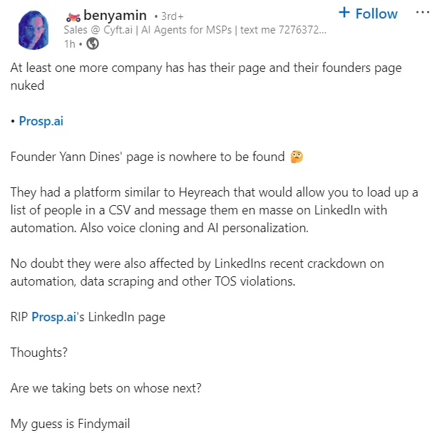 Benyamin's Linkedin post on the topic reads: At least one more company has has their page and their founders page nuked   • Prosp.ai  Founder Yann Dines' page is nowhere to be found 🤔  They had a platform similar to Heyreach that would allow you to load up a list of people in a CSV and message them en masse on LinkedIn with automation. Also voice cloning and AI personalization.  No doubt they were also affected by LinkedIns recent crackdown on automation, data scraping and other TOS violations.  RIP Prosp.ai's LinkedIn page   Thoughts?   Are we taking bets on whose next?  My guess is Findymail
